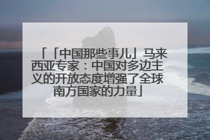 「中国那些事儿」马来西亚专家：中国对多边主义的开放态度增强了全球南方国家的力量
