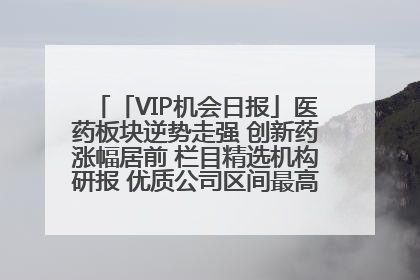 「VIP机会日报」医药板块逆势走强 创新药涨幅居前 栏目精选机构研报 优质公司区间最高涨34.9%