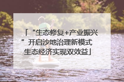 “生态修复+产业振兴”开启沙地治理新模式 生态经济实现双效益
