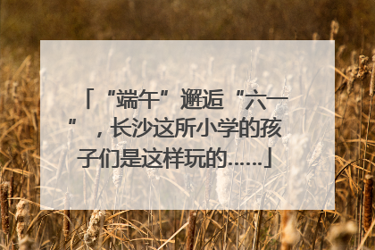 “端午”邂逅“六一”，长沙这所小学的孩子们是这样玩的……