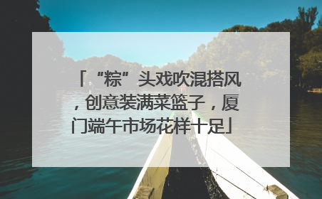 “粽”头戏吹混搭风，创意装满菜篮子，厦门端午市场花样十足