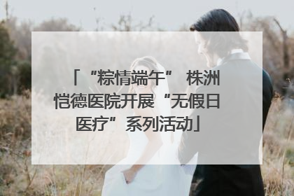 “粽情端午” 株洲恺德医院开展“无假日医疗”系列活动