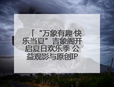 “万象有趣·快乐当夏”吉象阁开启夏日欢乐季 公益观影与原创IP首秀温暖全城