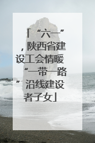 “六一”，陕西省建设工会情暖“一带一路”沿线建设者子女