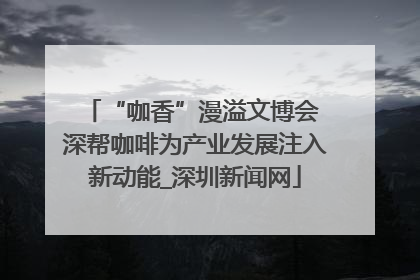 “咖香”漫溢文博会 深帮咖啡为产业发展注入新动能_深圳新闻网