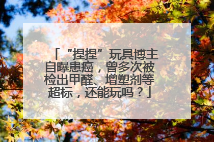 “捏捏”玩具博主自曝患癌，曾多次被检出甲醛、增塑剂等超标，还能玩吗？