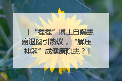“捏捏”博主自曝患癌退圈引热议，“解压神器”成健康隐患？