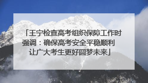 王宁检查高考组织保障工作时强调：确保高考安全平稳顺利 让广大考生更好圆梦未来