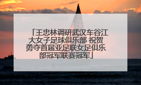 王忠林调研武汉车谷江大女子足球俱乐部 祝贺勇夺首届亚足联女足俱乐部冠军联赛冠军