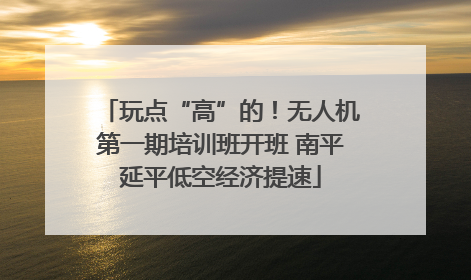 玩点“高”的！无人机第一期培训班开班 南平延平低空经济提速