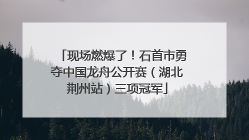现场燃爆了！石首市勇夺中国龙舟公开赛（湖北荆州站）三项冠军