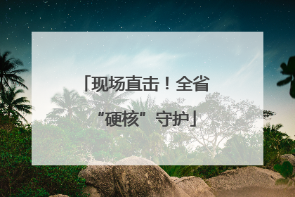现场直击！全省“硬核”守护