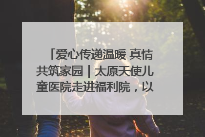 爱心传递温暖 真情共筑家园｜太原天使儿童医院走进福利院，以爱守护童真笑颜！