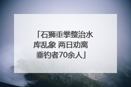 石狮重拳整治水库乱象 两日劝离垂钓者70余人