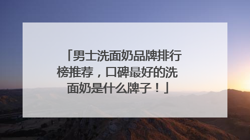 男士洗面奶品牌排行榜推荐，口碑最好的洗面奶是什么牌子！