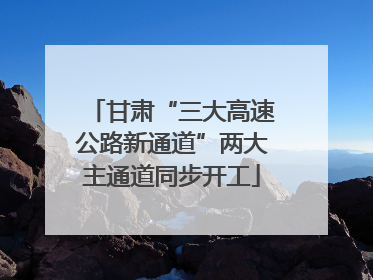 甘肃“三大高速公路新通道”两大主通道同步开工