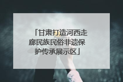 甘肃打造河西走廊民族民俗非遗保护传承展示区