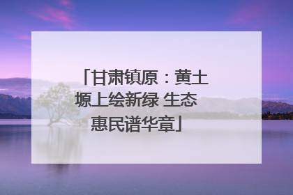 甘肃镇原：黄土塬上绘新绿 生态惠民谱华章