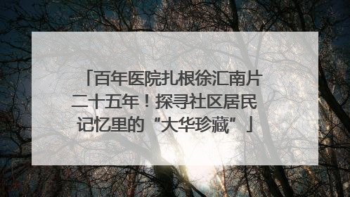 百年医院扎根徐汇南片二十五年！探寻社区居民记忆里的“大华珍藏”