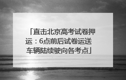 直击北京高考试卷押运：6点前后试卷运送车辆陆续驶向各考点