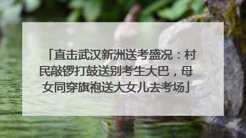 直击武汉新洲送考盛况：村民敲锣打鼓送别考生大巴，母女同穿旗袍送大女儿去考场