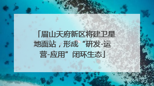 眉山天府新区将建卫星地面站，形成“研发-运营-应用”闭环生态