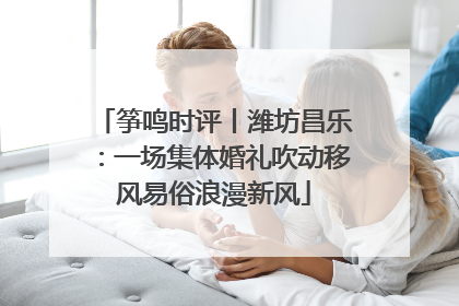 筝鸣时评丨潍坊昌乐：一场集体婚礼吹动移风易俗浪漫新风