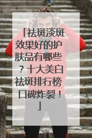祛斑淡斑效果好的护肤品有哪些？十大美白祛斑排行榜口碑炸裂！