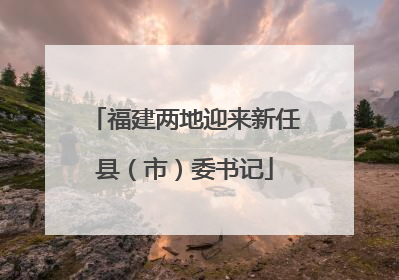 福建两地迎来新任县（市）委书记