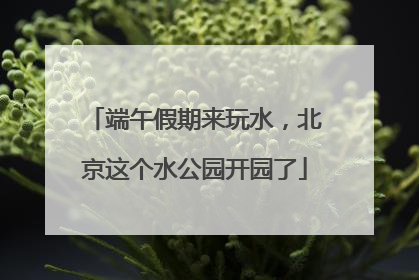 端午假期来玩水，北京这个水公园开园了