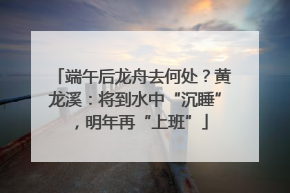 端午后龙舟去何处？黄龙溪：将到水中“沉睡”，明年再“上班”