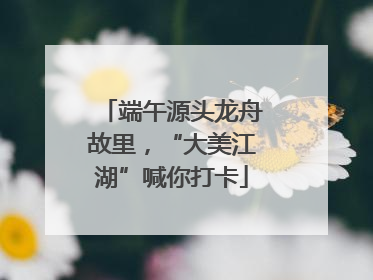 端午源头龙舟故里，“大美江湖”喊你打卡