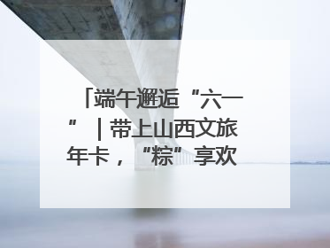 端午邂逅“六一”｜带上山西文旅年卡，“粽”享欢乐亲子游！