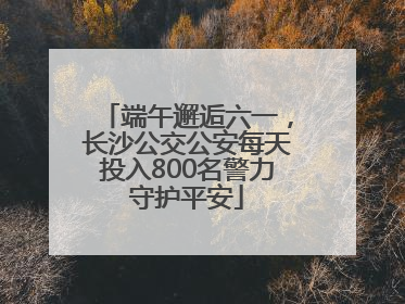 端午邂逅六一，长沙公交公安每天投入800名警力守护平安