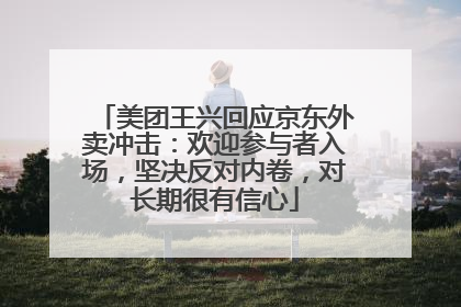 美团王兴回应京东外卖冲击：欢迎参与者入场，坚决反对内卷，对长期很有信心