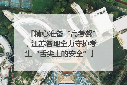 精心准备“高考餐”，江苏各地全力守护考生“舌尖上的安全”