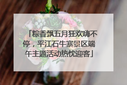 粽香飘五月狂欢嗨不停，平江石牛寨景区端午主题活动热忱迎客