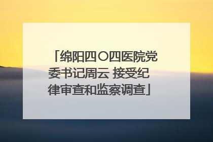 绵阳四〇四医院党委书记周云 接受纪律审查和监察调查