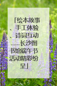 绘本故事、手工体验、诗词互动……长沙图书馆端午节活动精彩纷呈