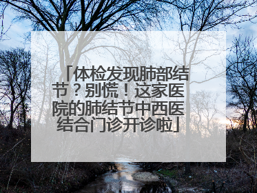 体检发现肺部结节？别慌！这家医院的肺结节中西医结合门诊开诊啦