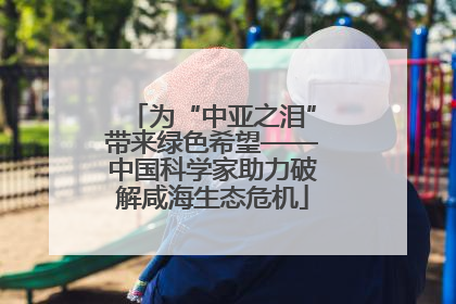 为“中亚之泪”带来绿色希望——中国科学家助力破解咸海生态危机