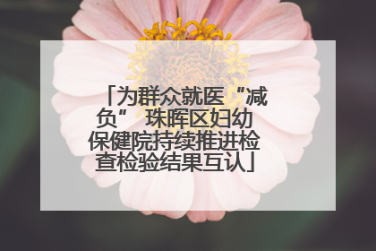 为群众就医“减负” 珠晖区妇幼保健院持续推进检查检验结果互认