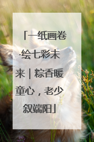 一纸画卷·绘七彩未来｜粽香暖童心，老少叙端阳
