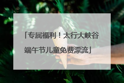 专属福利！太行大峡谷端午节儿童免费漂流