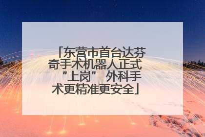 东营市首台达芬奇手术机器人正式“上岗” 外科手术更精准更安全