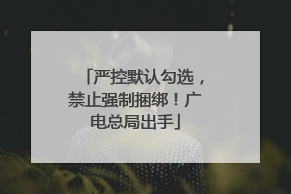 严控默认勾选，禁止强制捆绑！广电总局出手