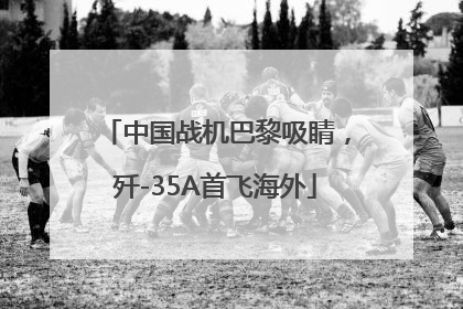 中国战机巴黎吸睛，歼-35A首飞海外