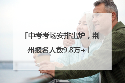 中考考场安排出炉，荆州报名人数9.8万+