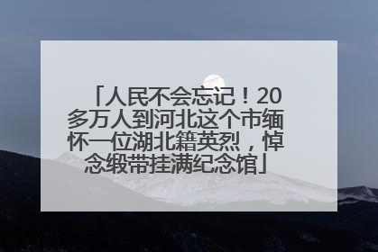 人民不会忘记！20多万人到河北这个市缅怀一位湖北籍英烈，悼念缎带挂满纪念馆
