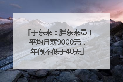 于东来：胖东来员工平均月薪9000元，年假不低于40天